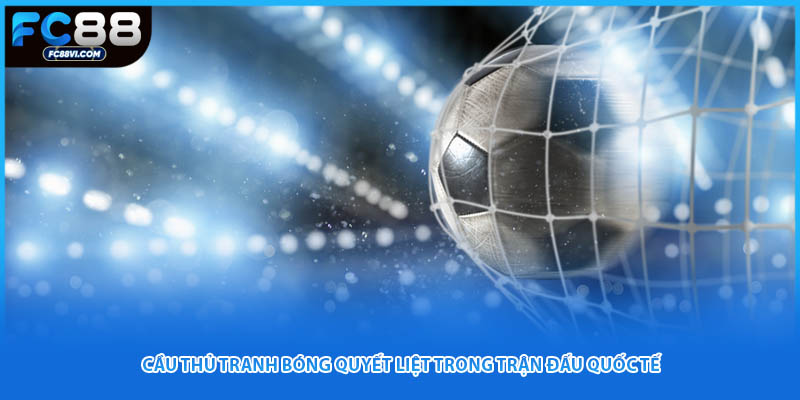 Cầu thủ tranh bóng quyết liệt trong trận đấu quốc tế